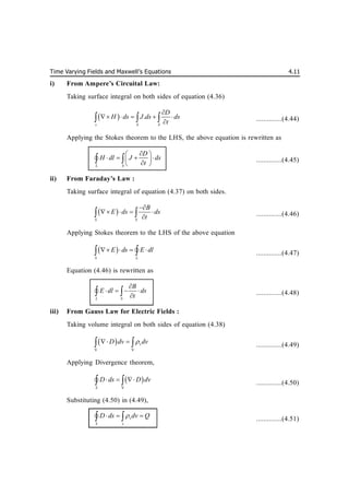 Time Varying Fields and Maxwell’s Equations 4.11
i) From Ampere’s Circuital Law:
Taking surface integral on both sides of equation (4.36)
  .
s S S
D
H ds J ds ds
t

    

   ..............(4.44)
Applying the Stokes theorem to the LHS, the above equation is rewritten as
L S
D
H dl J ds
t

 
   
 

 
 
 ..............(4.45)
ii) From Faraday’s Law :
Taking surface integral of equation (4.37) on both sides.
 
S S
B
E ds ds
t

   

  ..............(4.46)
Applying Stokes theorem to the LHS of the above equation
 
S L
E ds E dl
   
 
 ..............(4.47)
Equation (4.46) is rewritten as
L S
B
E dl ds
t

   

 
 ..............(4.48)
iii) From Gauss Law for Electric Fields :
Taking volume integral on both sides of equation (4.38)
 
V V
v
D dv dv

 
  ..............(4.49)
Applying Divergence theorem,
 
V
S
D ds D dv
  
 
 ..............(4.50)
Substituting (4.50) in (4.49),
v
S v
D ds dv Q

  
 
 ..............(4.51)
 