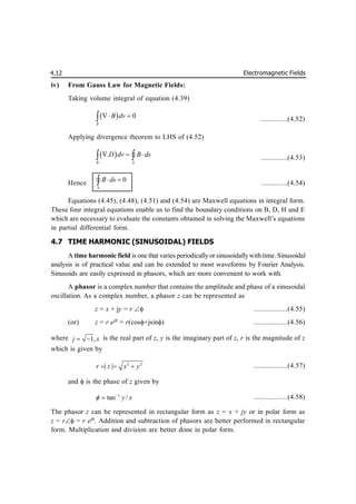Electromagnetic Fields
4.12
iv) From Gauss Law for Magnetic Fields:
Taking volume integral of equation (4.39)
  0
v
B dv
 
 ..............(4.52)
Applying divergence theorem to LHS of (4.52)
 
.
S
v
D dv B ds
  
 
 ..............(4.53)
Hence 0
S
B ds
 

 ..............(4.54)
Equations (4.45), (4.48), (4.51) and (4.54) are Maxwell equations in integral form.
These four integral equations enable us to find the boundary conditions on B, D, H and E
which are necessary to evaluate the constants obtained in solving the Maxwell’s equations
in partial differential form.
4.7 TIME HARMONIC (SINUSOIDAL) FIELDS
A time harmonic field is one that varies periodicallyor sinusoidallywithtime. Sinusoidal
analysis is of practical value and can be extended to most waveforms by Fourier Analysis.
Sinusoids are easily expressed in phasors, which are more convenient to work with.
A phasor is a complex number that contains the amplitude and phase of a sinusoidal
oscillation. As a complex number, a phasor z can be represented as
z = x + jy = r  ..................(4.55)
(or) z = r ej
= r(cos+jsin) ..................(4.56)
where 1,
j x
  is the real part of z, y is the imaginary part of z, r is the magnitude of z
which is given by
2 2
| |
r z x y
   ..................(4.57)
and  is the phase of z given by
1
tan /
y x
 
 ..................(4.58)
The phasor z can be represented in rectangular form as z = x + jy or in polar form as
z = r = r ej
. Addition and subtraction of phasors are better performed in rectangular
form. Multiplication and division are better done in polar form.
 