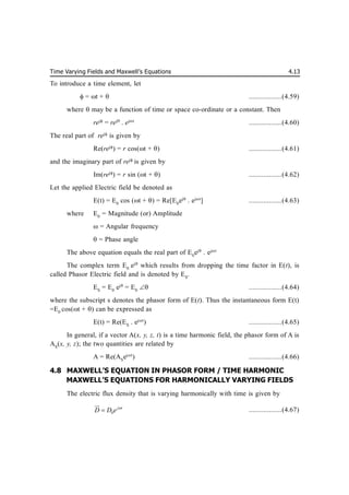 Time Varying Fields and Maxwell’s Equations 4.13
To introduce a time element, let
 = t +  ..................(4.59)
where may be a function of time or space co-ordinate or a constant. Then
rej
= rej
. ejt
..................(4.60)
The real part of rej
is given by
Re(rej
) = r cos(t + ) ..................(4.61)
and the imaginary part of rej
is given by
Im(rej
) = r sin (t + ) ..................(4.62)
Let the applied Electric field be denoted as
E(t) = E0
cos (t + ) = Re[E0
ej
. ejt
] ..................(4.63)
where E0
= Magnitude (or) Amplitude
 = Angular frequency
= Phase angle
The above equation equals the real part of E0
ej
. ejt
The complex term E0
ej
which results from dropping the time factor in E(t), is
called Phasor Electric field and is denoted by ES
.
ES
= E0
ej
= E0
 ..................(4.64)
where the subscript s denotes the phasor form of E(t). Thus the instantaneous form E(t)
=E0
cos(t + ) can be expressed as
E(t) = Re(ES
. ejt
) ..................(4.65)
In general, if a vector A(x, y, z, t) is a time harmonic field, the phasor form of A is
AS
(x, y, z); the two quantities are related by
A = Re(AS
ejt
) ..................(4.66)
4.8 MAXWELL’S EQUATION IN PHASOR FORM / TIME HARMONIC
MAXWELL’S EQUATIONS FOR HARMONICALLY VARYING FIELDS
The electric flux density that is varying harmonically with time is given by
0
j t
D D e 


..................(4.67)
 