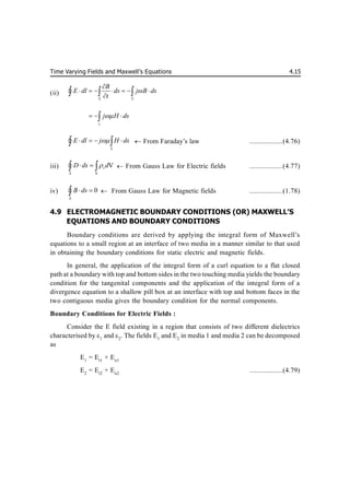 Time Varying Fields and Maxwell’s Equations 4.15
(ii)
S S
B
E dl ds j B ds
t


      

  

s
j H ds

  

S
E dl j H ds

   
 
  From Faraday’s law ..................(4.76)
iii)
V
V
v
S
D ds d

 
 
  From Gauss Law for Electric fields ..................(4.77)
iv) 0
S
B ds
 

  From Gauss Law for Magnetic fields ..................(1.78)
4.9 ELECTROMAGNETIC BOUNDARY CONDITIONS (OR) MAXWELL’S
EQUATIONS AND BOUNDARY CONDITIONS
Boundary conditions are derived by applying the integral form of Maxwell’s
equations to a small region at an interface of two media in a manner similar to that used
in obtaining the boundary conditions for static electric and magnetic fields.
In general, the application of the integral form of a curl equation to a flat closed
path at a boundary with top and bottom sides in the two touching media yields the boundary
condition for the tangenital components and the application of the integral form of a
divergence equation to a shallow pill box at an interface with top and bottom faces in the
two contiguous media gives the boundary condition for the normal components.
Boundary Conditions for Electric Fields :
Consider the E field existing in a region that consists of two different dielectrics
characterised by 1
and 2
. The fields E1
and E2
in media 1 and media 2 can be decomposed
as
E1
= Et1
+ En1
E2
= Et2
+ En2
..................(4.79)
 