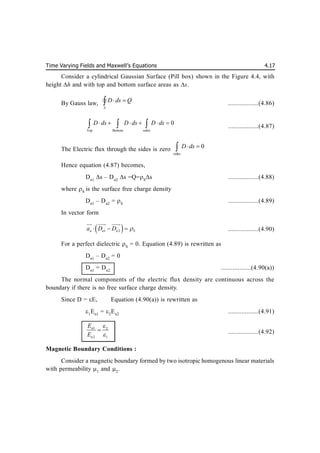 Time Varying Fields and Maxwell’s Equations 4.17
Consider a cylindrical Gaussian Surface (Pill box) shown in the Figure 4.4, with
height h and with top and bottom surface areas as s.
By Gauss law,
S
D ds Q
 

 ..................(4.86)
Top Bottom sides
0
D ds D ds D ds
     
   ..................(4.87)
The Electric flux through the sides is zero
sides
0
D ds
 

Hence equation (4.87) becomes,
Dn1
s – Dn2
s =Q=S
s ..................(4.88)
where S
is the surface free charge density
Dn1
– Dn2
= S
..................(4.89)
In vector form
 
1 2
n n n S
a D D 
  

 
 
..................(4.90)
For a perfect dielectric S
= 0. Equation (4.89) is rewritten as
Dn1
– Dn2
= 0
Dn1
= Dn2
..................(4.90(a))
The normal components of the electric flux density are continuous across the
boundary if there is no free surface charge density.
Since D = E, Equation (4.90(a)) is rewritten as
1
En1
= 2
En2
..................(4.91)
1 2
2 1
n
n
E
E


 ..................(4.92)
Magnetic Boundary Conditions :
Consider a magnetic boundary formed by two isotropic homogenous linear materials
with permeability 1
and 2
.
 