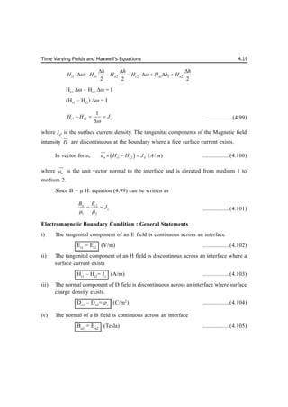 Time Varying Fields and Maxwell’s Equations 4.19
1 1 2 2 1 2 2
2 2 2
t n n t n n
h h h
H H H H H h H
 
  
       
Ht1
 – Ht2
 = I
(Ht1
– Ht2
)  = I
1 2
1
t t s
H H J

  

..................(4.99)
where Js
, is the surface current density. The tangenital components of the Magnetic field
intensity H


are discontinuous at the boundary where a free surface current exists.
In vector form,  
1 2 ( / )
n t t S
a H H J A m
  


..................(4.100)
where n
a


is the unit vector normal to the interface and is directed from medium 1 to
medium 2.
Since B =  H. equation (4.99) can be written as
1 2
1 2
t t
s
B B
J
 
  ..................(4.101)
Electromagnetic Boundary Condition : General Statements
i) The tangenital component of an E field is continuous across an interface
Et1
= Et2
(V/m) ..................(4.102)
ii) The tangenital component of an H field is discontinous across an interface where a
surface current exists
Ht1
– Ht2
= Js
(A/m) ..................(4.103)
iii) The normal component of D field is discontinuous across an interface where surface
charge density exists.
Dn1
– Dn2
= s
(C/m2
) ..................(4.104)
iv) The normal of a B field is continuous across an interface
Bn1
= Bn2
(Tesla) ..................(4.105)
 