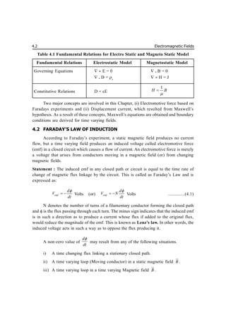 Electromagnetic Fields
4.2
Table 4.1 Fundamental Relations for Electro Static and Magneto Static Model
Fundamental Relations Electrostatic Model Magnetostatic Model
Governing Equations   E = 0  . B = 0
 . D = v
  H = J
Constitutive Relations D = E
1
H B


Two major concepts are involved in this Chapter, (i) Electromotive force based on
Faradays experiments and (ii) Displacement current, which resulted from Maxwell’s
hypothesis. As a result of these concepts, Maxwell’s equations are obtained and boundary
conditions are derived for time varying fields.
4.2 FARADAY’S LAW OF INDUCTION
According to Faraday’s experiment, a static magnetic field produces no current
flow, but a time varying field produces an induced voltage called electromotive force
(emf) in a closed circuit which causes a flow of current. An electromotive force is merely
a voltage that arises from conductors moving in a magnetic field (or) from changing
magnetic fields.
Statement : The induced emf in any closed path or circuit is equal to the time rate of
change of magnetic flux linkage by the circuit. This is called as Faraday’s Law and is
expressed as:
emf
d
V
dt

  Volts (or) emf
d
V N
dt

  Volts ..............(4.1)
N denotes the number of turns of a filamentary conductor forming the closed path
and  is the flux passing through each turn. The minus sign indicates that the induced emf
is in such a direction as to produce a current whose flux if added to the original flux,
would reduce the magnitude of the emf. This is known as Lenz’s law. In other words, the
induced voltage acts in such a way as to oppose the flux producing it.
A non-zero value of
d
dt

may result from any of the following situations.
i) A time changing flux linking a stationary closed path.
ii) A time varying loop (Moving conductor) in a static magnetic field B


.
iii) A time varying loop in a time varying Magnetic field B


.
 