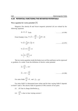 Electromagnetic Fields
4.20
4.10 POTENTIAL FUNCTIONS/THE RETARTED POTENTIALS
Wave equation for vector potential  
A

Magnetic flux density B and Vector magnetic potential (A) are related by the
following equations
B A
 


Tesla ...............(4.106)
From Faraday’s law,  
B
E A
t t
 
     
 



  0
E A
t

   

 
...............(4.107)
0
A
E
t

   




0
A
E
t
 

  
 

 



The two vector quantities inside the brakcet are curl free and hence can be expressed
as gradient of a scalar. From the definition of electric scalar potential.
A
E V
t

  




A
E V
t

  




...............(4.108)
For static fields 0
A
t





, and E V
 

For static field E is determined team valone and for time varying fields E depends
on both V and A. The electric field of equation (4.108) consists of two parts.
(i) –V due to charge distribution V
(ii)
A
t


is due to time varying current J
 