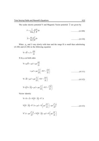 Time Varying Fields and Maxwell’s Equations 4.21
The scalar electric potential V and Magnetic Vector potential A

are given by
0 V
1
4
v
V dv
R


  ...............(4.109)
0
V
4
J
A dv
R


 

...............(4.110)
When V
and J vary slowly with time and the range R is small then substituting
(4.106) and (4.108) in the following equation
D
H J
t

  



X by  on both sides
E
H J
t
  

  



A
J V
t t
 
 
 
   
 
 
 
...............(4.111)
A
B J V
t t
 
 
 
    
 
 
 


...............(4.112)
  A
A J V
t t
 
 
 
     
 
 
 




Vector identity
  2
A A A
     

 

 
2
2
2
V A
A A J
t t
  
 
 
      
 
 
 

...............(4.113)
 
2
2
2
A V
A A J
t t
  
 
 
        
 
 


 