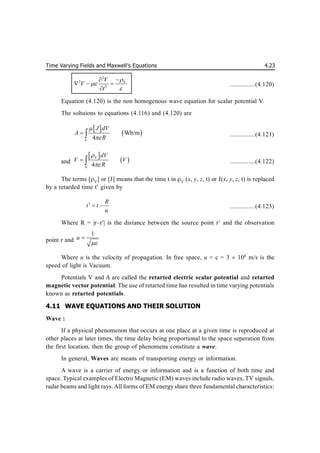 Time Varying Fields and Maxwell’s Equations 4.23
2
2 V
2
V
V
t





  

...............(4.120)
Equation (4.120) is the non homogenous wave equation for scalar potential V.
The soltuions to equations (4.116) and (4.120) are
 
 
Wb/m
4
V
J dV
A
R


  ...............(4.121)
and
 
 
V
V
4
dV
V V
R


  ...............(4.122)
The terms [V
] or [J] means that the time t in V
(x, y, z, t) or J(x, y, z, t) is replaced
by a retarded time t given by
1 R
t t
u
  ...............(4.123)
Where R = |r–r| is the distance between the source point r and the observation
point r and
1
u


Where u is the velocity of propagation. In free space, u = c = 3  108
m/s is the
speed of light is Vacuum.
Potentials V and A are called the retarted electric scalar potential and retarted
magnetic vector potential. The use of retarted time has resulted in time varying potentials
known as retarted potentials.
4.11 WAVE EQUATIONS AND THEIR SOLUTION
Wave :
If a physical phenomenon that occurs at one place at a given time is reproduced at
other places at later times, the time delay being proportional to the space seperation from
the first location, then the group of phenomena constitute a wave.
In general, Waves are means of transporting energy or information.
A wave is a carrier of energy or information and is a function of both time and
space. Typical examples of Electro Magnetic (EM) waves include radio waves, TV signals,
radar beams and light rays. All forms of EM energy share three fundamental characteristics:
 