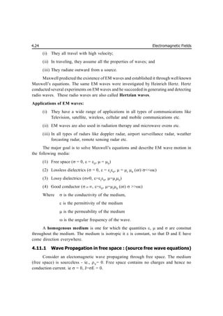 Electromagnetic Fields
4.24
(i) They all travel with high velocity;
(ii) In traveling, they assume all the properties of waves; and
(iii) They radiate outward from a source.
Maxwell predicted the existence of EM waves and established it through well known
Maxwell’s equations. The same EM waves were investigated by Heinrich Hertz. Hertz
conducted several experiments on EM waves and he succeeded in generating and detecting
radio waves. These radio waves are also called Hertzian waves.
Applications of EM waves:
(i) They have a wide range of applications in all types of communications like
Television, satellite, wireless, cellular and mobile communications etc.
(ii) EM waves are also used in radiation therapy and microwave ovens etc.
(iii) In all types of radars like doppler radar, airport surveillance radar, weather
forcasting radar, remote sensing radar etc.
The major goal is to solve Maxwell’s equations and describe EM wave motion in
the following media:
(1) Free space ( = 0, = 0
,  = 0
)
(2) Lossless dielectrics (= 0, =r
0
, =r
0
(or) <<)
(3) Lossy dielectrics (0, =r
0
, =r
0
)
(4) Good conductor (  , =0
, =r
0
(or)  >>)
Where  is the conductivity of the medium,
 is the permittivity of the medium
 is the permeability of the medium
 is the angular frequency of the wave.
A homogenous medium is one for which the quantities ,  and  are constnat
throughout the medium. The medium is isotropic it  is constant, so that D and E have
come direction everywhere.
4.11.1 Wave Propagation in free space : (source free wave equations)
Consider an electomagnetic wave propagating through free space. The medium
(free space) is sourceless - ie., V
= 0. Free space contains no charges and hence no
conduction current. ie  = 0, J=E = 0.
 