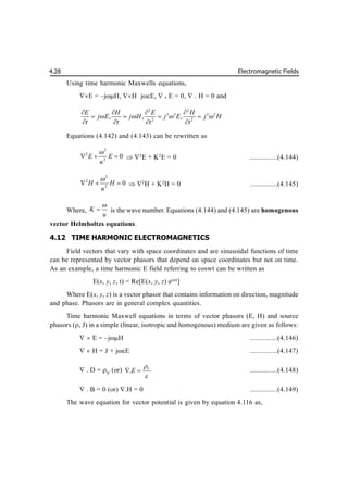 Electromagnetic Fields
4.28
Using time harmonic Maxwells equations,
E = –jH, H jE, . E = 0, . H = 0 and
2 2
2 2 2 2
2 2
, , ,
E H E H
j E j H j E j H
t t t t
   
   
   
   
Equations (4.142) and (4.143) can be rewritten as
2
2
2
0
E E
u

   2
E + K2
E = 0 ...............(4.144)
2
2
2
0
H H
u

   2
H + K2
H = 0 ...............(4.145)
Where, K
u

 is the wave number. Equations (4.144) and (4.145) are homogenous
vector Helmholtzs equations.
4.12 TIME HARMONIC ELECTROMAGNETICS
Field vectors that vary with space coordinates and are sinusoidal functions of time
can be represented by vector phasors that depend on space coordinates but not on time.
As an example, a time harmonic E field referring to coswt can be written as
E(x, y, z, t) = Re[E(x, y, z) ejt
]
Where E(x, y, z) is a vector phasor that contains information on direction, magnitude
and phase. Phasors are in general complex quantities.
Time harmonic Maxwell equations in terms of vector phasors (E, H) and source
phasors (, J) in a simple (linear, isotropic and homogenous) medium are given as follows:
  E = –jH ...............(4.146)
  H = J + jE ...............(4.147)
. D = V
(or) . V
E


  ...............(4.148)
. B = 0 (or) .H = 0 ...............(4.149)
The wave equation for vector potential is given by equation 4.116 as,
 