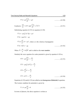 Time Varying Fields and Maxwell’s Equations 4.29
2
2
2
A
A J
t
 

   

...............(4.150)
In phasors,
A
j A
t




and
2
2 2
2
A
j A
t




...............(4.151)
Substituting equation (4.151) in equation (4.150)
 
2 2 2
A j A J
  
    
2
A + 2
A = –j
2
2
2
A A J
u


    , where u is the velocity of propagation
2
A + K2
A = –j ...............(4.152)
Where K
u

 
  and is called as the wave number.
.
Similarly the wave equation for scalar potential is given by equation 4.120 as,
2
2
2
V
V
V
t




   

...............(4.153)
 
2 2 2 V
V j V

 

   
2
2
2
V
V V
u



   
2 2 V
V K V


    ...............(4.154)
Equations (4.152) and (4.153) are called as non homogenous Helmholtz’s equations.
The Lorentz condition for potentials is given by
0
V
A
t


  

...............(4.155)
In terms of phasors, the above equation is written as
 