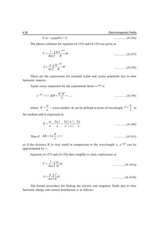 Electromagnetic Fields
4.30
.A + (jV) = 0 ...............(4.156)
The phasor solutions for equation (4.152) and (4.153) are given as
1
4
jKR
V
V
e
V dv
R



  ...............(4.157)
4
jKR
V
Je
A dv
R



  ...............(4.158)
These are the expressions for retarded scalar and vector potentials due to time
harmonic sources.
Taylor series expansion for the exponential factor e–jKR
is
2 2
1 .....
2
jKR K R
e jKR

    ...............(4.159)
where K
u

 = wave number. K can be defined in terms of wavelength
u
f
  in
the medium and is expressed as
2 2 2
f u
K
u u u
   
 
 
   
 
 
...............(4.160)
Thus if 2 1
R
KR 

  ...............(4.161)
or if the distance R is very small in camparison to the wavelength , e–jKR
can be
approximated by 1.
Equation (4.157) and (4.158) then simplify to static expressions as
1
4
V
V
V dv
R


  ...............(4.161a)
4 V
J
A dv
R


  ...............(4.161b)
The formal procedure for finding the electric and magnetic fields due to time
harmonic charge and current distribution is as follows:
 