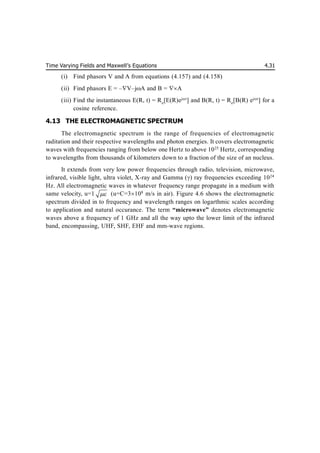 Time Varying Fields and Maxwell’s Equations 4.31
(i) Find phasors V and A from equations (4.157) and (4.158)
(ii) Find phasors E = –V–jA and B = A
(iii) Find the instantaneous E(R, t) = Re
[E(R)ejt
] and B(R, t) = Re
[B(R) ejt
] for a
cosine reference.
4.13 THE ELECTROMAGNETIC SPECTRUM
The electromagnetic spectrum is the range of frequencies of electromagnetic
raditation and their respective wavelengths and photon energies. It covers electromagnetic
waves with frequencies ranging from below one Hertz to above 1025
Hertz, corresponding
to wavelengths from thousands of kilometers down to a fraction of the size of an nucleus.
It extends from very low power frequencies through radio, television, microwave,
infrared, visible light, ultra violet, X-ray and Gamma () ray frequencies exceeding 1024
Hz. All electromagnetic waves in whatever frequency range propagate in a medium with
same velocity, u=1  (u=C=3108
m/s in air). Figure 4.6 shows the electromagnetic
spectrum divided in to frequency and wavelength ranges on logarthmic scales according
to application and natural occurance. The term “microwave” denotes electromagnetic
waves above a frequency of 1 GHz and all the way upto the lower limit of the infrared
band, encompassing, UHF, SHF, EHF and mm-wave regions.
 
