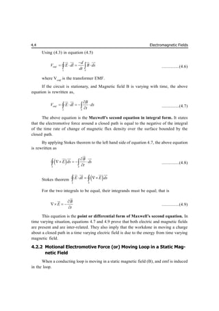 Electromagnetic Fields
4.4
Using (4.3) in equation (4.5)
emf
L S
d
V E dl B ds
dt

   
 
 
 
 

 ...............(4.6)
where Vemf
is the transformer EMF.
If the circuit is stationary, and Magnetic field B is varying with time, the above
equation is rewritten as,
emf
L S
B
V E dl ds
t

    

 
 

 ...............(4.7)
The above equation is the Maxwell’s second equation in integral form. It states
that the electromotive force around a closed path is equal to the negative of the integral
of the time rate of change of magnetic flux density over the surface bounded by the
closed path.
By applying Stokes theorem to the left hand side of equation 4.7, the above equation
is rewritten as
 
S S
B
E ds ds
t

   

 


 
 

 ...............(4.8)
Stokes theorem  
L S
E dl E ds
  
 
 
  

 
For the two integrals to be equal, their integrands must be equal; that is
B
E
t

  




...............(4.9)
This equation is the point or differential form of Maxwell’s second equation. In
time varying situation, equations 4.7 and 4.9 prove that both electric and magnetic fields
are present and are inter-related. They also imply that the workdone in moving a charge
about a closed path in a time varying electric field is due to the energy from time varying
magnetic field.
4.2.2 Motional Electromotive Force (or) Moving Loop in a Static Mag-
netic Field
When a conducting loop is moving in a static magnetic field (B), and emf is induced
in the loop.
 