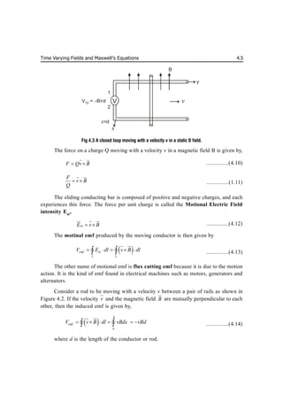 Time Varying Fields and Maxwell’s Equations 4.5
Fig 4.3 A closed loop moving with a velocity v in a static B field.
The force on a charge Q moving with a velocity v in a magnetic field B is given by,
F Qv B
 
 

...............(4.10)
F
v B
Q
 
 

...............(1.11)
The sliding conducting bar is composed of positive and negative charges, and each
experiences this force. The force per unit charge is called the Motional Electric Field
intensity Em
,
m
E v B
 
  

...............(4.12)
The motinal emf produced by the moving conductor is then given by
 
emf m
L L
V E dl v B dl
    
 
 

  ...............(4.13)
The other name of motional emf is flux cutting emf because it is due to the motion
action. It is the kind of emf found in electrical machines such as motors, generators and
alternators.
Consider a rod to be moving with a velocity v between a pair of rails as shown in
Figure 4.2. If the velocity v

and the magnetic field B


are mutually perpendicular to each
other, then the induced emf is given by,
 
emf
d
V v B dl vBdx vBd

     
 
 

  ...............(4.14)
where d is the length of the conductor or rod.
B
y
v
x
x=d
V
1
2
V = –B d
12 v
 