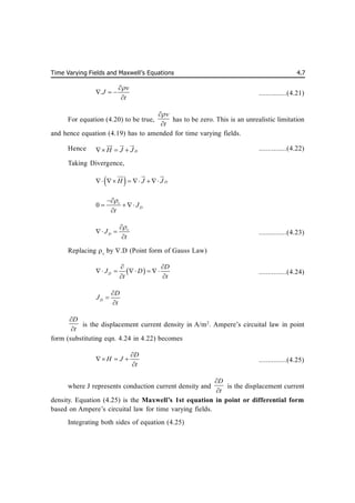 Time Varying Fields and Maxwell’s Equations 4.7
.
v
J
t


  

...............(4.21)
For equation (4.20) to be true,
v
t



has to be zero. This is an unrealistic limitation
and hence equation (4.19) has to amended for time varying fields.
Hence D
H J J
  

 
 

...............(4.22)
Taking Divergence,
  D
H J J
     

 
 

0 v
D
J
t


  

v
D
J
t


 

...............(4.23)
Replacing v
by .D (Point form of Gauss Law)
 
D
D
J D
t t
 
    
 
...............(4.24)
D
D
J
t



D
t


is the displacement current density in A/m2
. Ampere’s circuital law in point
form (substituting eqn. 4.24 in 4.22) becomes
D
H J
t

  

...............(4.25)
where J represents conduction current density and
D
t


is the displacement current
density. Equation (4.25) is the Maxwell’s 1st equation in point or differential form
based on Ampere’s circuital law for time varying fields.
Integrating both sides of equation (4.25)
 