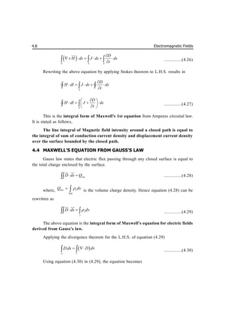 Electromagnetic Fields
4.8
 
S S S
D
H ds J ds ds
t

     

  


...............(4.26)
Rewriting the above equation by applying Stokes theorem to L.H.S. results in
S
D
H dl J ds ds
t

    

  
 
S
D
H dl J ds
t

 
   
 

 
 
 ...............(4.27)
This is the integral form of Maxwell’s 1st equation from Amperes circuital law.
It is stated as follows,
The line integral of Magnetic field intensity around a closed path is equal to
the integral of sum of conduction current density and displacement current density
over the surface bounded by the closed path.
4.4 MAXWELL’S EQUATION FROM GAUSS’S LAW
Gauss law states that electric flux passing through any closed surface is equal to
the total charge enclosed by the surface.
enc
D ds Q
 

 

...............(4.28)
where,
Vol
enc v
Q dv

  is the volume charge density. Hence equation (4.28) can be
rewritten as
v
v
D ds dv

 
 
 

...............(4.29)
The above equation is the integral form of Maxwell’s equation for electric fields
derived from Gauss’s law.
Applying the divergence theorem for the L.H.S. of equation (4.29)
 
.
S V
D ds D dv
 
  ...............(4.30)
Using equation (4.30) in (4.29), the equation becomes
 