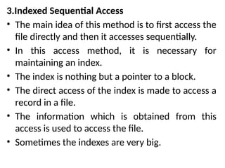 3.Indexed Sequential Access
• The main idea of this method is to first access the
file directly and then it accesses sequentially.
• In this access method, it is necessary for
maintaining an index.
• The index is nothing but a pointer to a block.
• The direct access of the index is made to access a
record in a file.
• The information which is obtained from this
access is used to access the file.
• Sometimes the indexes are very big.
 