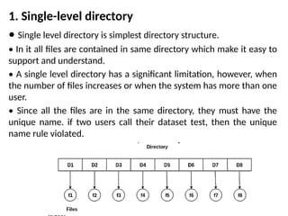 1. Single-level directory
• Single level directory is simplest directory structure.
• In it all files are contained in same directory which make it easy to
support and understand.
• A single level directory has a significant limitation, however, when
the number of files increases or when the system has more than one
user.
• Since all the files are in the same directory, they must have the
unique name. if two users call their dataset test, then the unique
name rule violated.
 