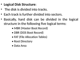 • Logical Disk Structure:
• The disk is divided into tracks.
• Each track is further divided into sectors.
• Basically, hard disk can be divided in the logical
structure in the following five logical terms:
• MBR (Master Boot Record)
• DBR (DOS Boot Record)
• FAT (File Allocation Tables)
• Root Directory
• Data Area
 