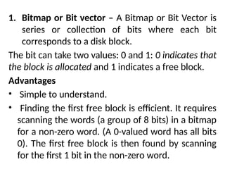 1. Bitmap or Bit vector – A Bitmap or Bit Vector is
series or collection of bits where each bit
corresponds to a disk block.
The bit can take two values: 0 and 1: 0 indicates that
the block is allocated and 1 indicates a free block.
Advantages
• Simple to understand.
• Finding the first free block is efficient. It requires
scanning the words (a group of 8 bits) in a bitmap
for a non-zero word. (A 0-valued word has all bits
0). The first free block is then found by scanning
for the first 1 bit in the non-zero word.
 