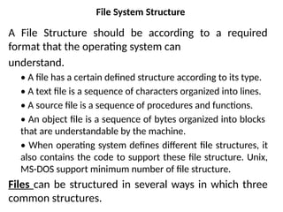 File System Structure
A File Structure should be according to a required
format that the operating system can
understand.
• A file has a certain defined structure according to its type.
• A text file is a sequence of characters organized into lines.
• A source file is a sequence of procedures and functions.
• An object file is a sequence of bytes organized into blocks
that are understandable by the machine.
• When operating system defines different file structures, it
also contains the code to support these file structure. Unix,
MS-DOS support minimum number of file structure.
Files can be structured in several ways in which three
common structures.
 