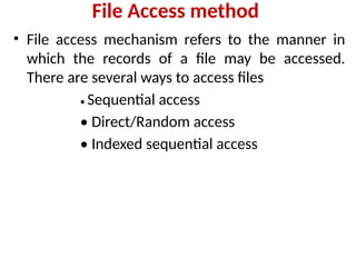 File Access method
• File access mechanism refers to the manner in
which the records of a file may be accessed.
There are several ways to access files
• Sequential access
• Direct/Random access
• Indexed sequential access
 
