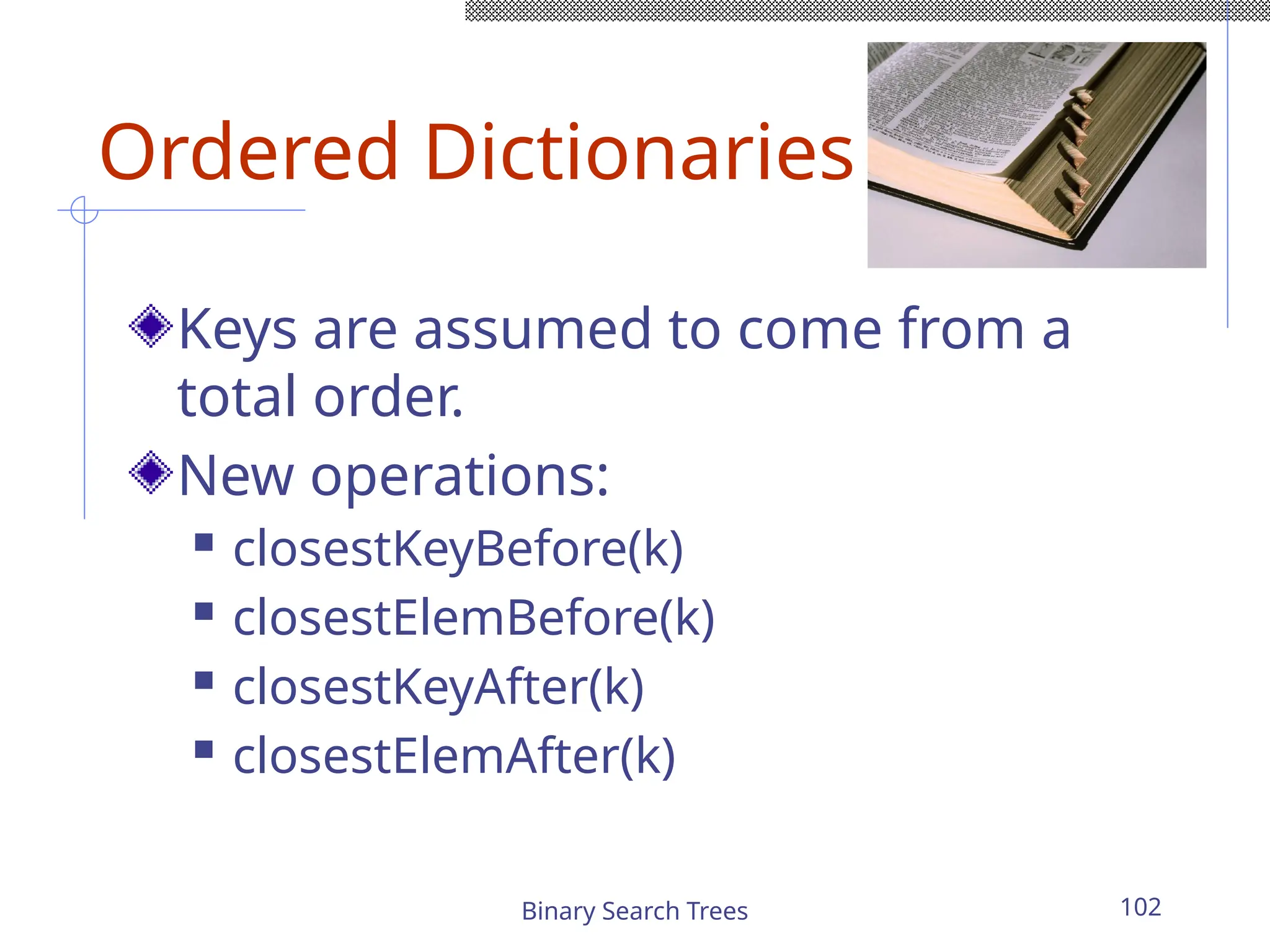 Binary Search Trees 102
Ordered Dictionaries
Keys are assumed to come from a
total order.
New operations:
 closestKeyBefore(k)
 closestElemBefore(k)
 closestKeyAfter(k)
 closestElemAfter(k)
 