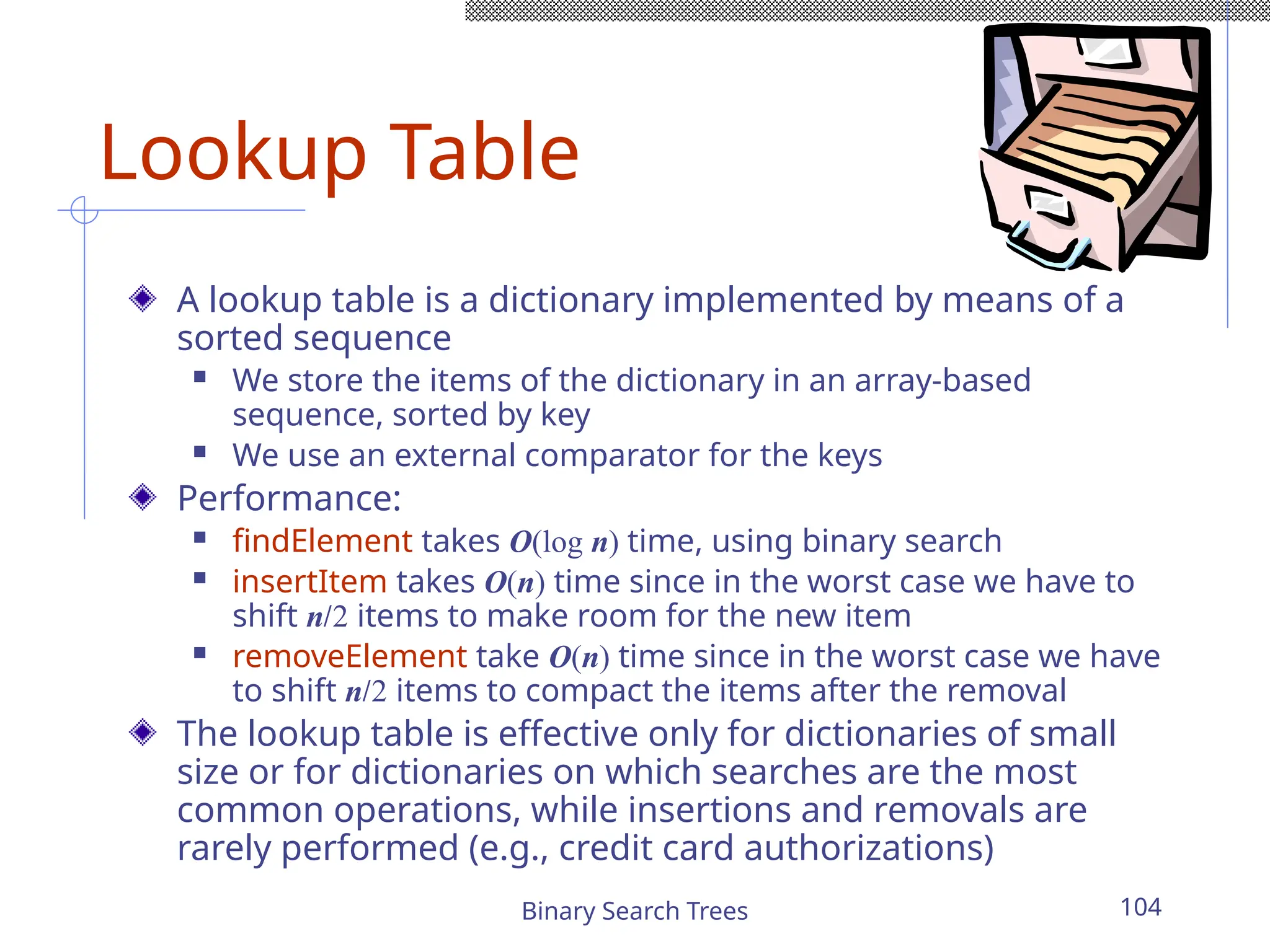 Binary Search Trees 104
Lookup Table
A lookup table is a dictionary implemented by means of a
sorted sequence
 We store the items of the dictionary in an array-based
sequence, sorted by key
 We use an external comparator for the keys
Performance:
 findElement takes O(log n) time, using binary search
 insertItem takes O(n) time since in the worst case we have to
shift n/2 items to make room for the new item
 removeElement take O(n) time since in the worst case we have
to shift n/2 items to compact the items after the removal
The lookup table is effective only for dictionaries of small
size or for dictionaries on which searches are the most
common operations, while insertions and removals are
rarely performed (e.g., credit card authorizations)
 