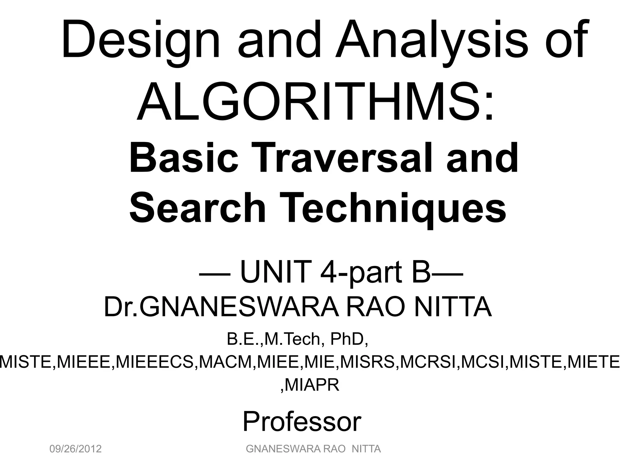 09/26/2012 GNANESWARA RAO NITTA 2
Design and Analysis of
ALGORITHMS:
Basic Traversal and
Search Techniques
— UNIT 4-part B—
Dr.GNANESWARA RAO NITTA
B.E.,M.Tech, PhD,
MISTE,MIEEE,MIEEECS,MACM,MIEE,MIE,MISRS,MCRSI,MCSI,MISTE,MIETE
,MIAPR
Professor
 