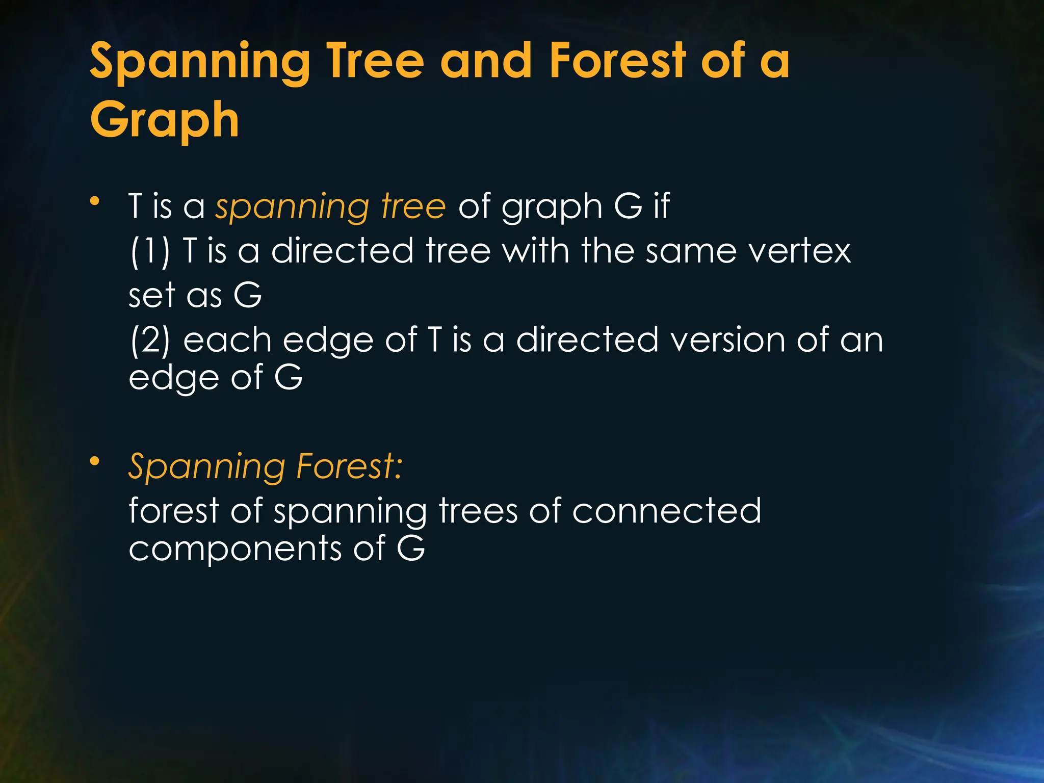 Spanning Tree and Forest of a
Graph
• T is a spanning tree of graph G if
(1) T is a directed tree with the same vertex
set as G
(2) each edge of T is a directed version of an
edge of G
• Spanning Forest:
forest of spanning trees of connected
components of G
 