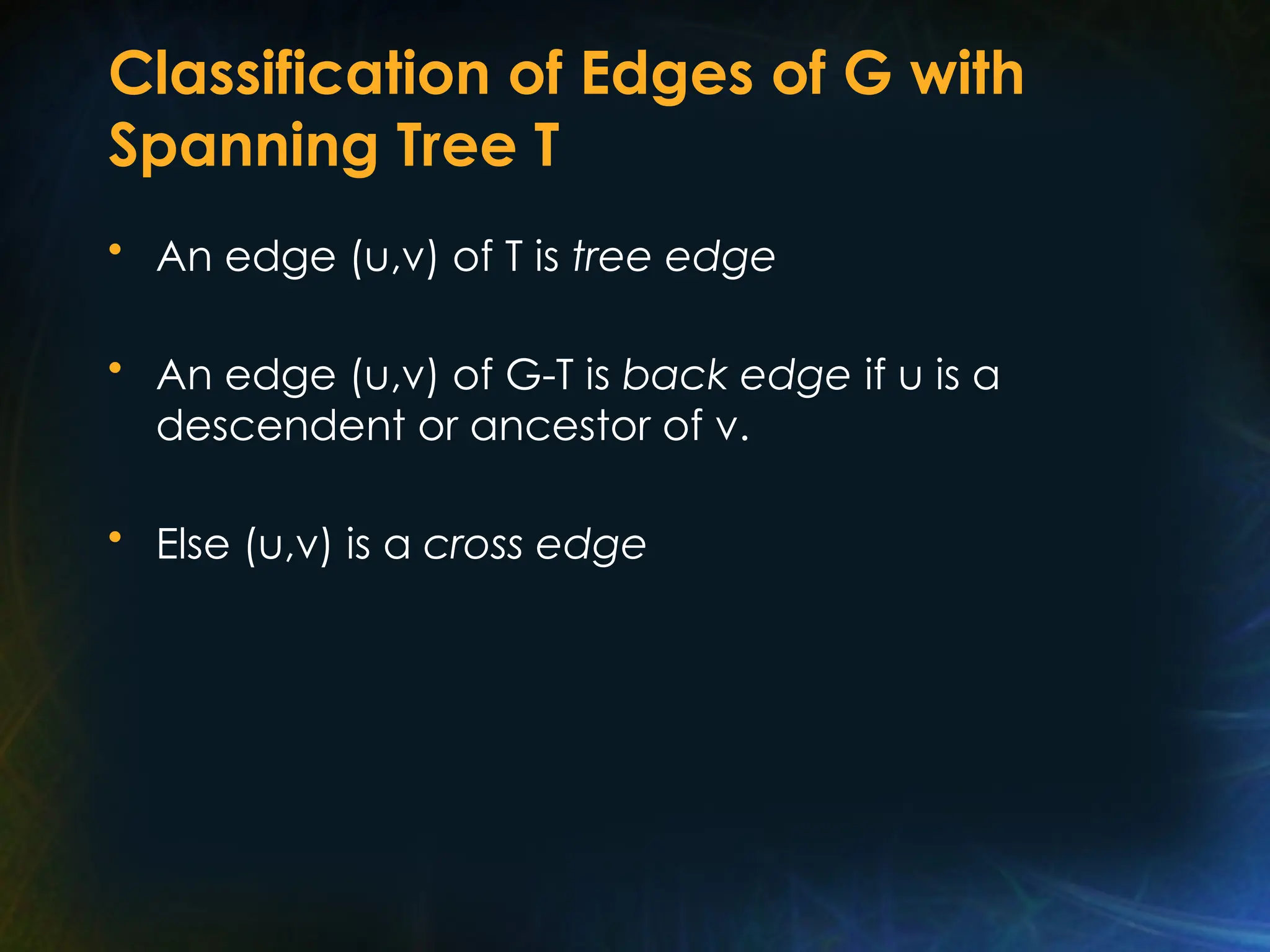 Classification of Edges of G with
Spanning Tree T
• An edge (u,v) of T is tree edge
• An edge (u,v) of G-T is back edge if u is a
descendent or ancestor of v.
• Else (u,v) is a cross edge
 