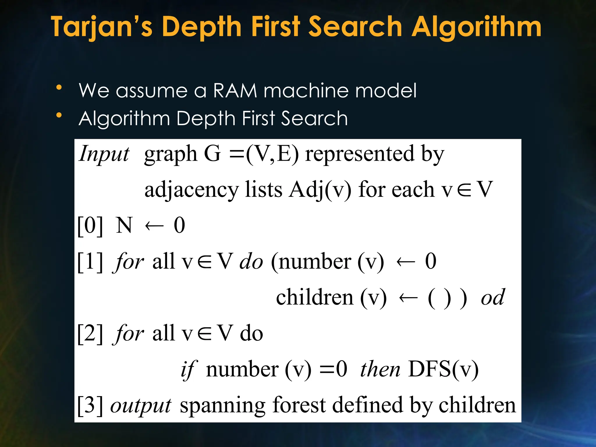 Tarjan’s Depth First Search Algorithm
• We assume a RAM machine model
• Algorithm Depth First Search
graph G (V,E) represented by
adjacency lists Adj(v) for each v V
[0] N 0
[1] all v V (number (v) 0
children (v) ( ) )
[2] all v V do
Input
for do
od
for



 


number (v) 0 DFS(v)
[3] spanning forest defined by children
if then
output

 