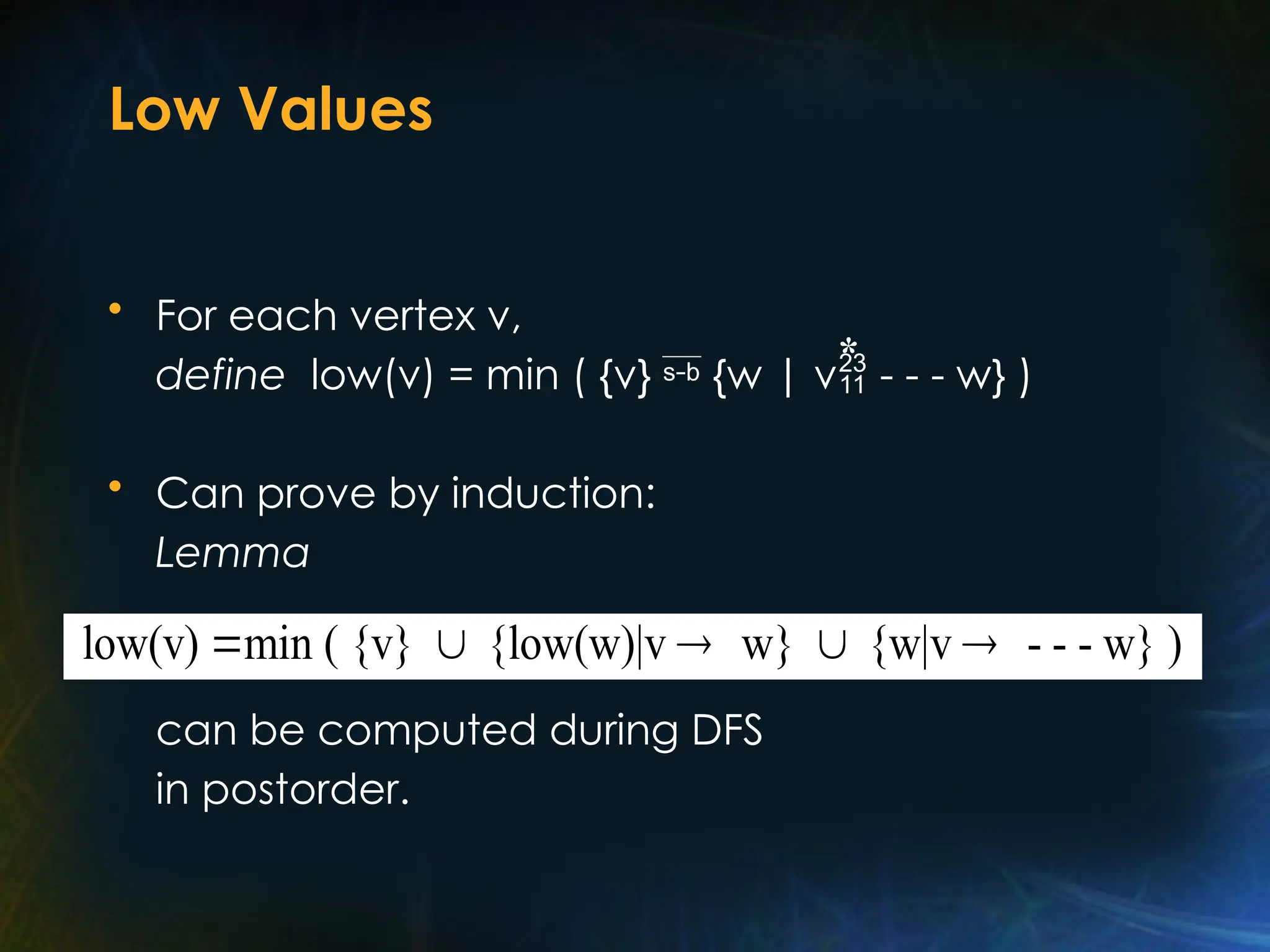 Low Values
• For each vertex v,
define low(v) = min ( {v}  {w | v - - - w} )
• Can prove by induction:
Lemma
can be computed during DFS
in postorder.
*
low(v) min ( {v} {low(w)|v w} {w|v - - - w} )
    
 