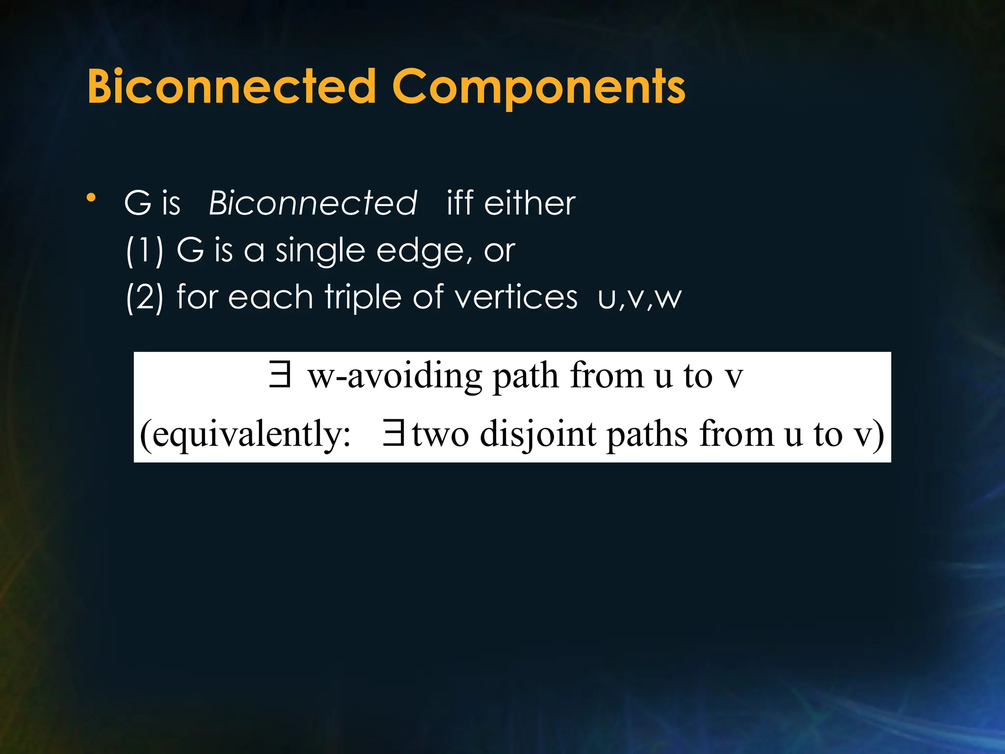 Biconnected Components
• G is Biconnected iff either
(1) G is a single edge, or
(2) for each triple of vertices u,v,w
w-avoiding path from u to v
(equivalently: two disjoint paths from u to v)


 