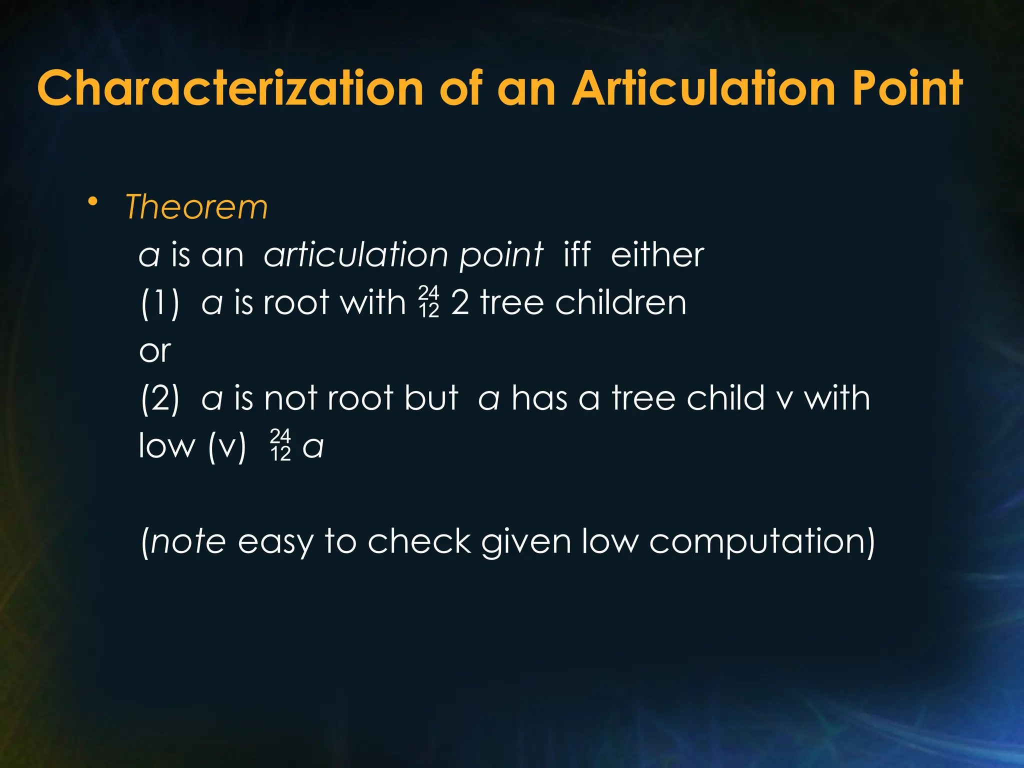 Characterization of an Articulation Point
• Theorem
a is an articulation point iff either
(1) a is root with  2 tree children
or
(2) a is not root but a has a tree child v with
low (v)  a
(note easy to check given low computation)
 