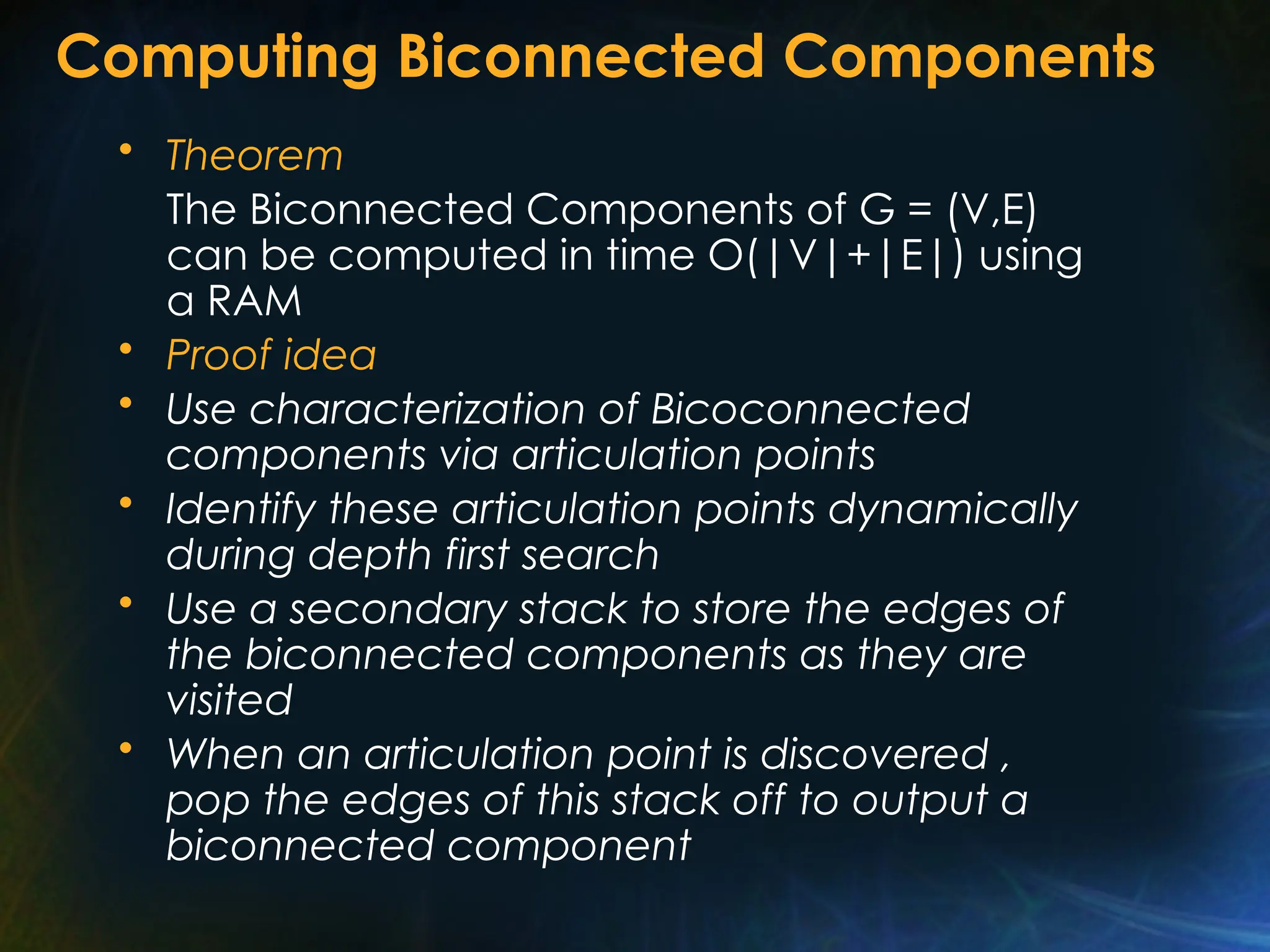 Computing Biconnected Components
• Theorem
The Biconnected Components of G = (V,E)
can be computed in time O(|V|+|E|) using
a RAM
• Proof idea
• Use characterization of Bicoconnected
components via articulation points
• Identify these articulation points dynamically
during depth first search
• Use a secondary stack to store the edges of
the biconnected components as they are
visited
• When an articulation point is discovered ,
pop the edges of this stack off to output a
biconnected component
 