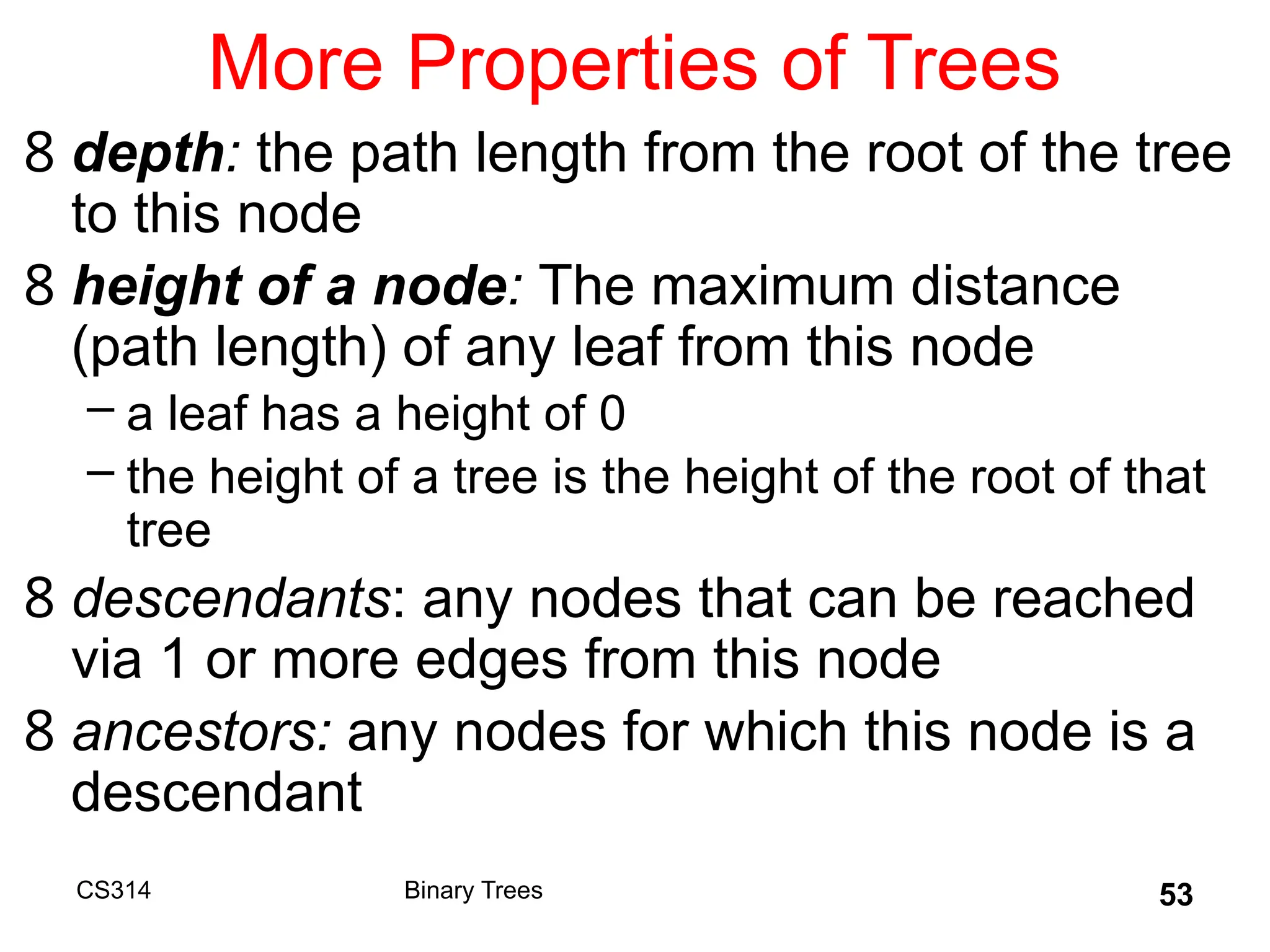 53
More Properties of Trees
8 depth: the path length from the root of the tree
to this node
8 height of a node: The maximum distance
(path length) of any leaf from this node
– a leaf has a height of 0
– the height of a tree is the height of the root of that
tree
8 descendants: any nodes that can be reached
via 1 or more edges from this node
8 ancestors: any nodes for which this node is a
descendant
Binary Trees
CS314
 
