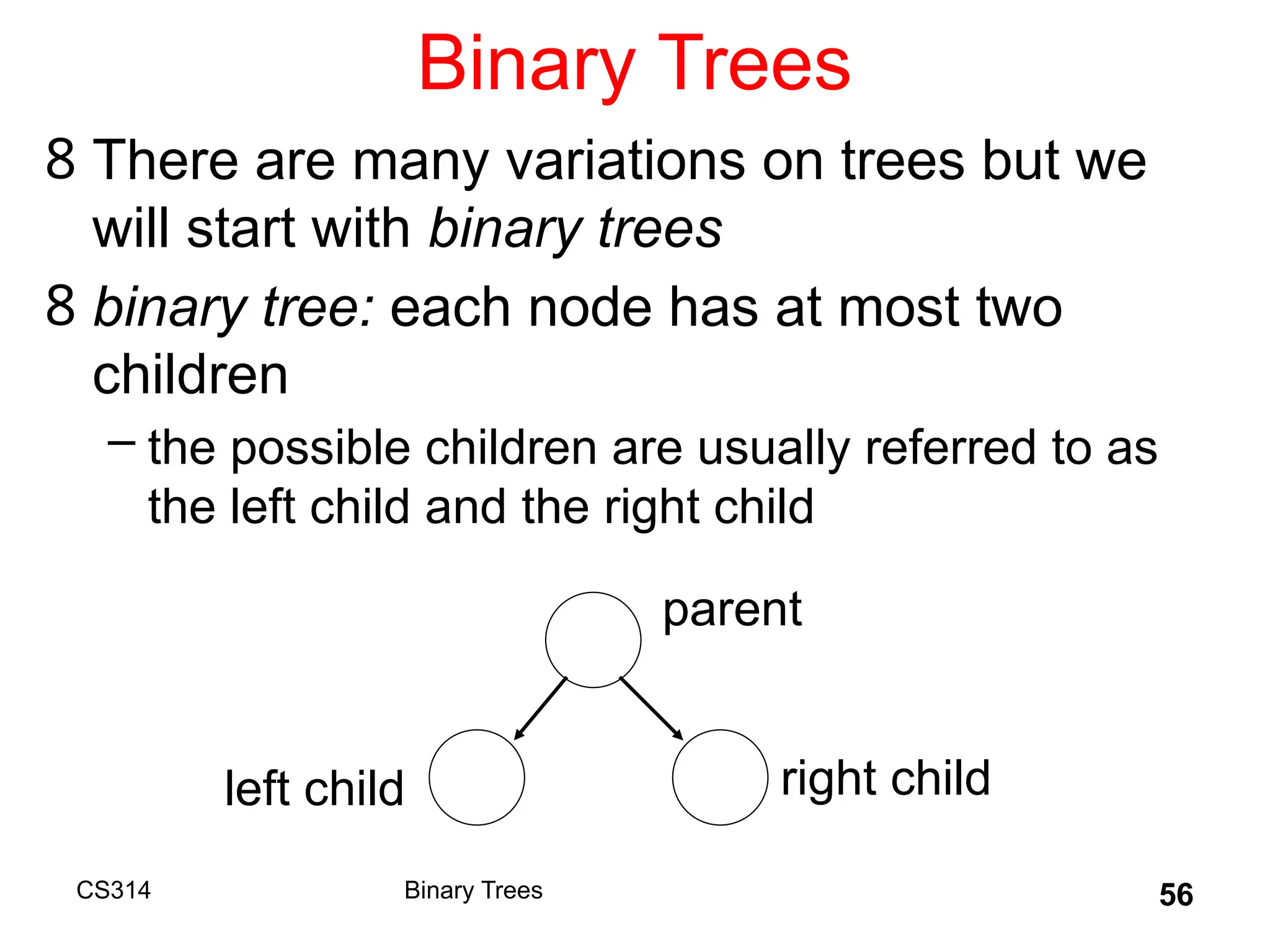 56
Binary Trees
8 There are many variations on trees but we
will start with binary trees
8 binary tree: each node has at most two
children
– the possible children are usually referred to as
the left child and the right child
parent
left child right child
Binary Trees
CS314
 