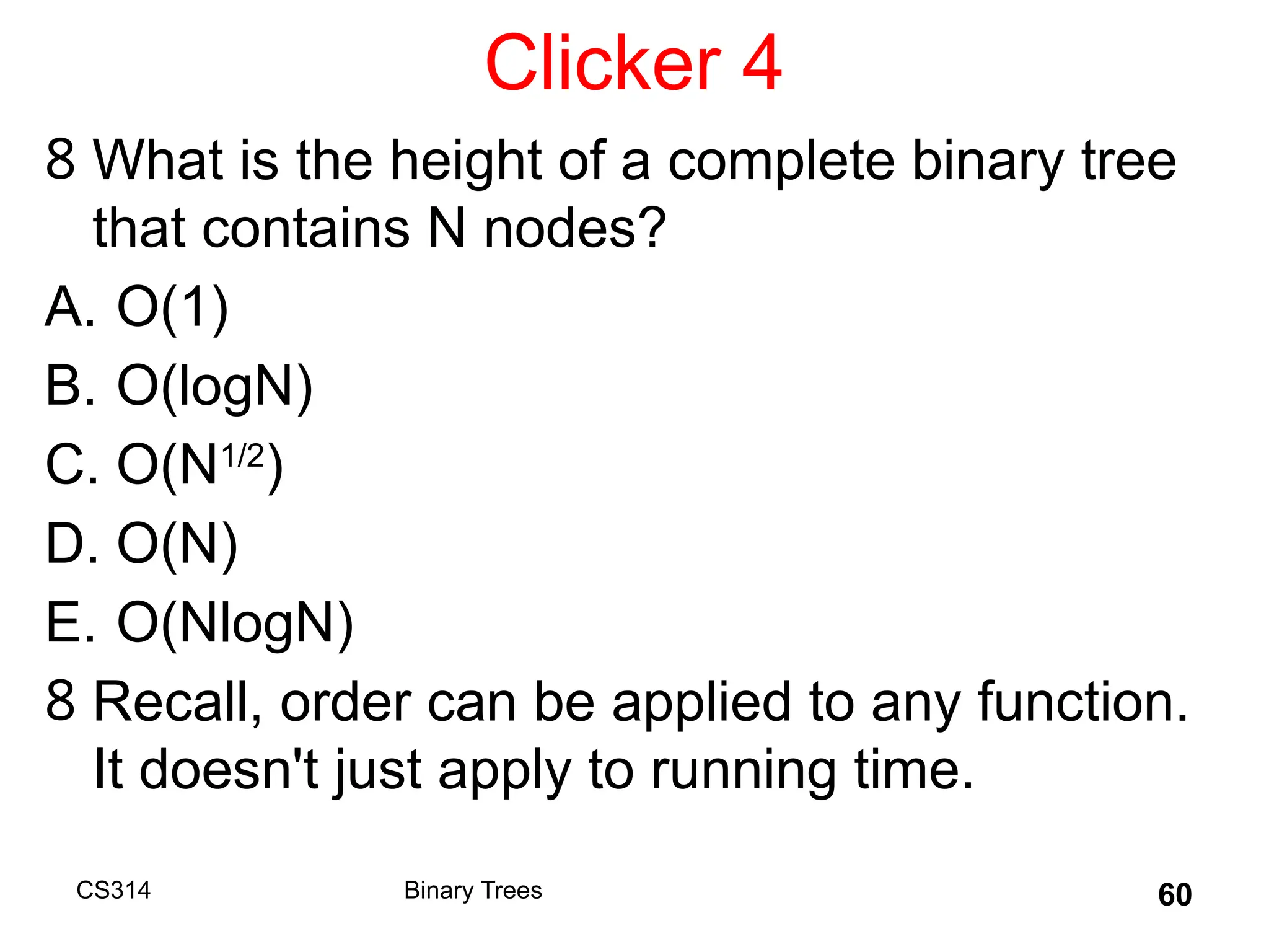 Clicker 4
8 What is the height of a complete binary tree
that contains N nodes?
A. O(1)
B. O(logN)
C. O(N1/2
)
D. O(N)
E. O(NlogN)
8 Recall, order can be applied to any function.
It doesn't just apply to running time.
CS314 Binary Trees 60
 