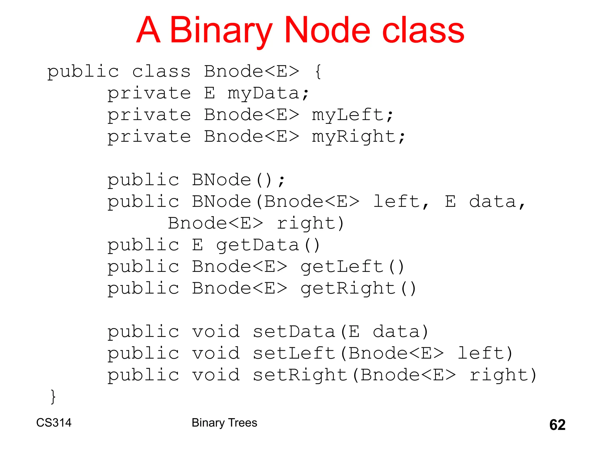 62
A Binary Node class
public class Bnode<E> {
private E myData;
private Bnode<E> myLeft;
private Bnode<E> myRight;
public BNode();
public BNode(Bnode<E> left, E data,
Bnode<E> right)
public E getData()
public Bnode<E> getLeft()
public Bnode<E> getRight()
public void setData(E data)
public void setLeft(Bnode<E> left)
public void setRight(Bnode<E> right)
}
Binary Trees
CS314
 