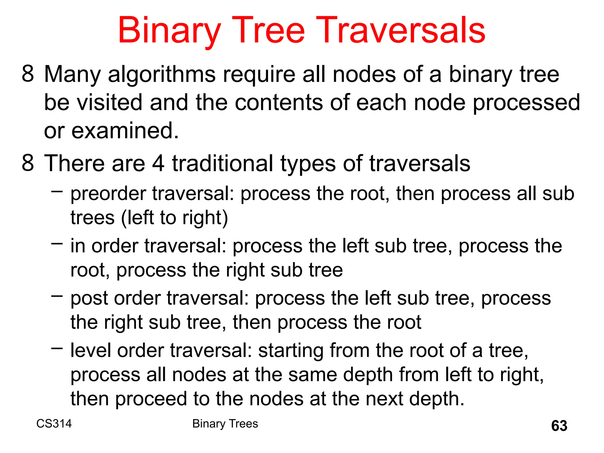 63
Binary Tree Traversals
8 Many algorithms require all nodes of a binary tree
be visited and the contents of each node processed
or examined.
8 There are 4 traditional types of traversals
– preorder traversal: process the root, then process all sub
trees (left to right)
– in order traversal: process the left sub tree, process the
root, process the right sub tree
– post order traversal: process the left sub tree, process
the right sub tree, then process the root
– level order traversal: starting from the root of a tree,
process all nodes at the same depth from left to right,
then proceed to the nodes at the next depth.
Binary Trees
CS314
 