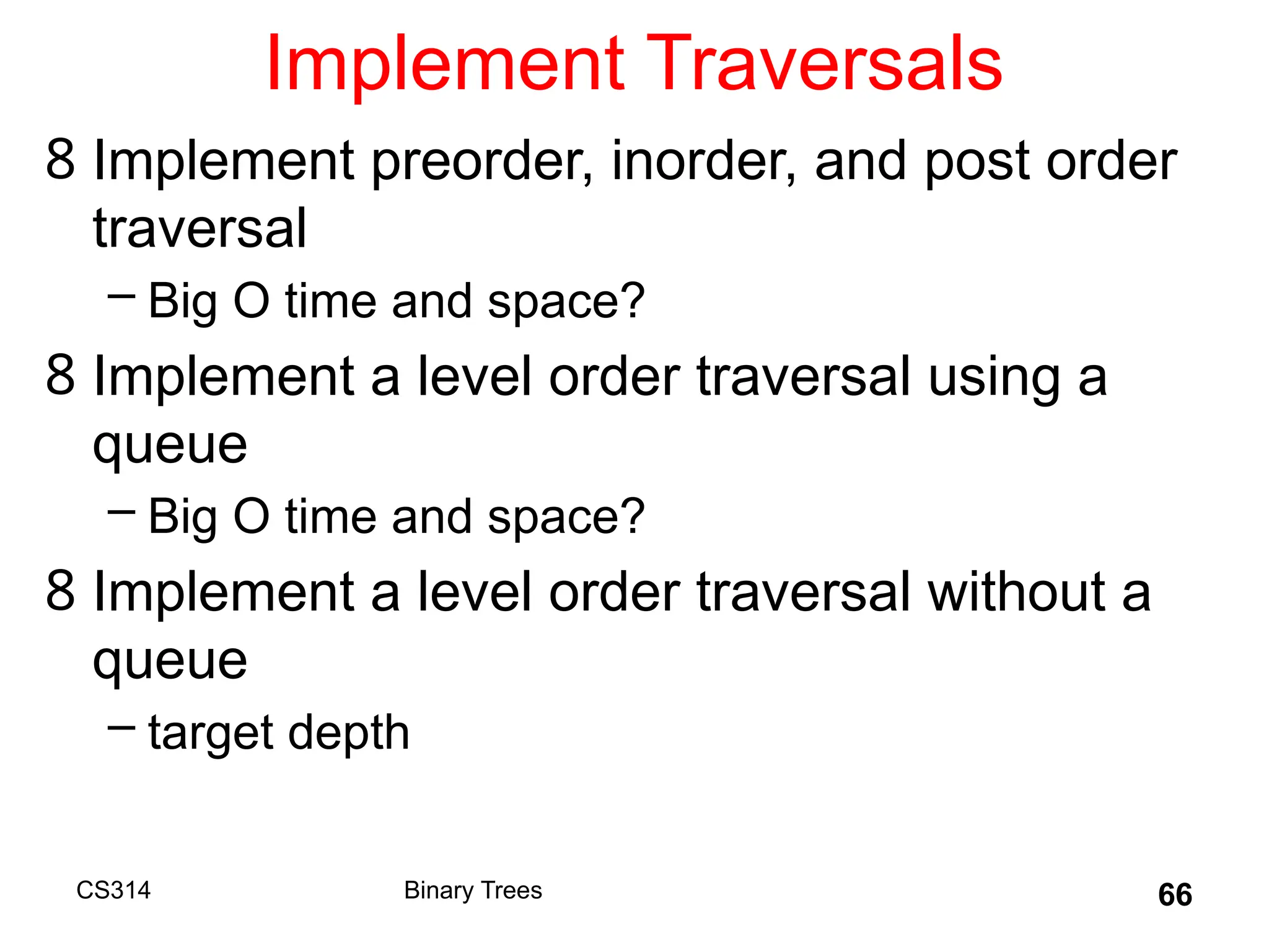 66
Implement Traversals
8 Implement preorder, inorder, and post order
traversal
– Big O time and space?
8 Implement a level order traversal using a
queue
– Big O time and space?
8 Implement a level order traversal without a
queue
– target depth
Binary Trees
CS314
 