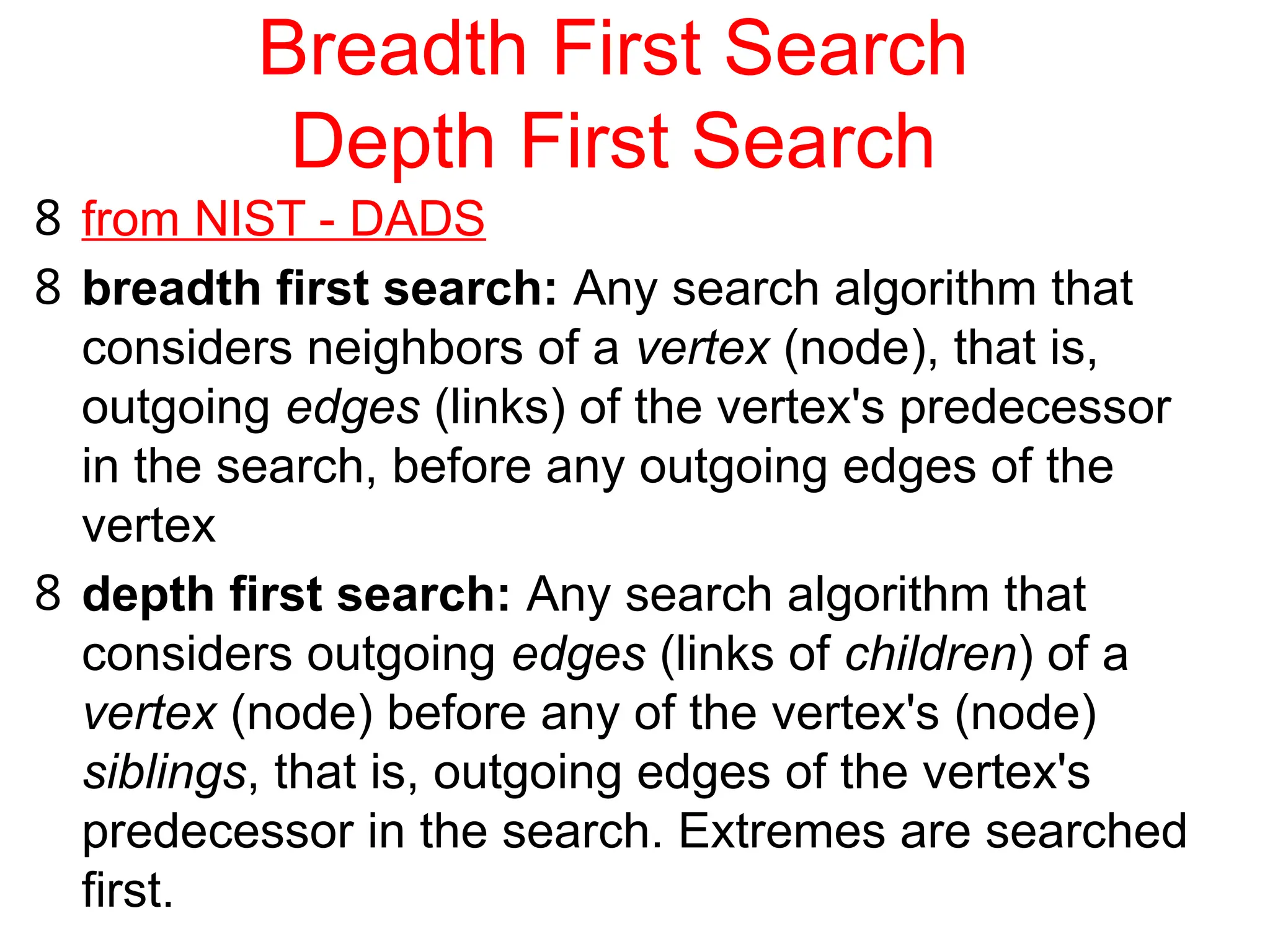 Breadth First Search
Depth First Search
8 from NIST - DADS
8 breadth first search: Any search algorithm that
considers neighbors of a vertex (node), that is,
outgoing edges (links) of the vertex's predecessor
in the search, before any outgoing edges of the
vertex
8 depth first search: Any search algorithm that
considers outgoing edges (links of children) of a
vertex (node) before any of the vertex's (node)
siblings, that is, outgoing edges of the vertex's
predecessor in the search. Extremes are searched
first.
 