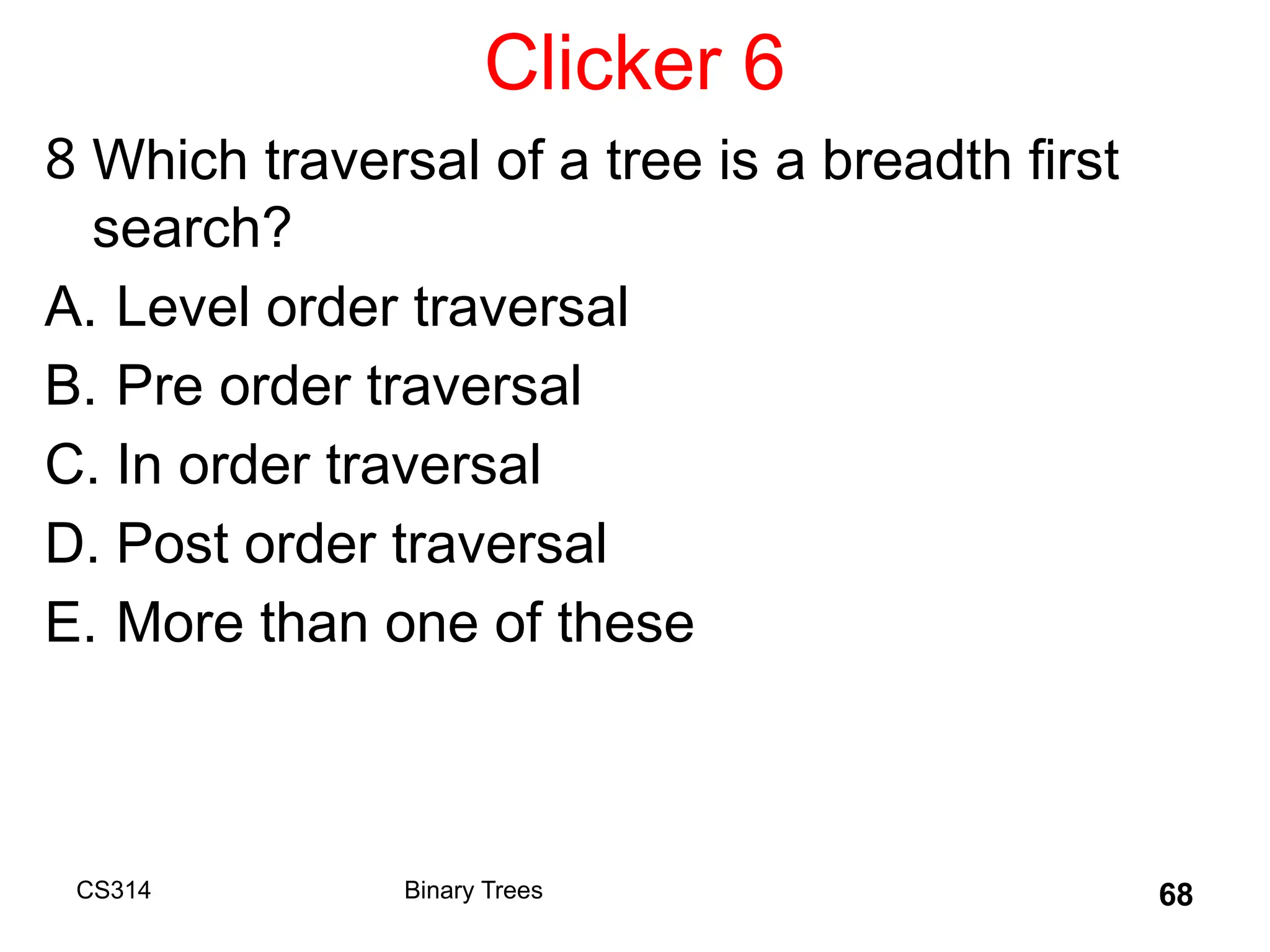 Clicker 6
8 Which traversal of a tree is a breadth first
search?
A. Level order traversal
B. Pre order traversal
C. In order traversal
D. Post order traversal
E. More than one of these
CS314 Binary Trees 68
 