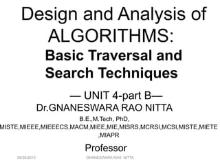 09/26/2012 GNANESWARA RAO NITTA 2
Design and Analysis of
ALGORITHMS:
Basic Traversal and
Search Techniques
— UNIT 4-part B—
Dr.GNANESWARA RAO NITTA
B.E.,M.Tech, PhD,
MISTE,MIEEE,MIEEECS,MACM,MIEE,MIE,MISRS,MCRSI,MCSI,MISTE,MIETE
,MIAPR
Professor
 