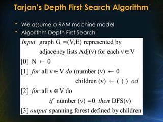 Tarjan’s Depth First Search Algorithm
• We assume a RAM machine model
• Algorithm Depth First Search
graph G (V,E) represented by
adjacency lists Adj(v) for each v V
[0] N 0
[1] all v V (number (v) 0
children (v) ( ) )
[2] all v V do
Input
for do
od
for



 


number (v) 0 DFS(v)
[3] spanning forest defined by children
if then
output

 