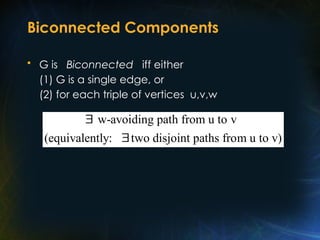 Biconnected Components
• G is Biconnected iff either
(1) G is a single edge, or
(2) for each triple of vertices u,v,w
w-avoiding path from u to v
(equivalently: two disjoint paths from u to v)


 
