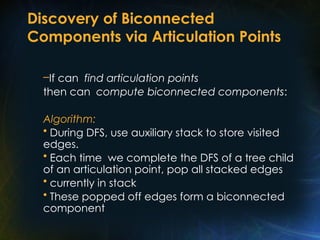 Discovery of Biconnected
Components via Articulation Points
–If can find articulation points
then can compute biconnected components:
Algorithm:
• During DFS, use auxiliary stack to store visited
edges.
• Each time we complete the DFS of a tree child
of an articulation point, pop all stacked edges
• currently in stack
• These popped off edges form a biconnected
component
 