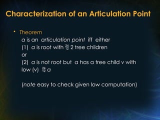 Characterization of an Articulation Point
• Theorem
a is an articulation point iff either
(1) a is root with  2 tree children
or
(2) a is not root but a has a tree child v with
low (v)  a
(note easy to check given low computation)
 