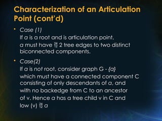 Characterization of an Articulation
Point (cont’d)
• Case (1)
If a is a root and is articulation point,
a must have  2 tree edges to two distinct
biconnected components.
• Case(2)
If a is not root, consider graph G - {a}
which must have a connected component C
consisting of only descendants of a, and
with no backedge from C to an ancestor
of v. Hence a has a tree child v in C and
low (v)  a
 
