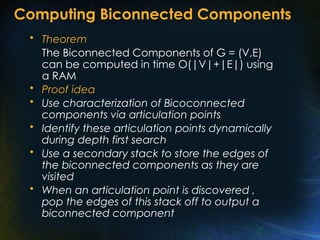Computing Biconnected Components
• Theorem
The Biconnected Components of G = (V,E)
can be computed in time O(|V|+|E|) using
a RAM
• Proof idea
• Use characterization of Bicoconnected
components via articulation points
• Identify these articulation points dynamically
during depth first search
• Use a secondary stack to store the edges of
the biconnected components as they are
visited
• When an articulation point is discovered ,
pop the edges of this stack off to output a
biconnected component
 